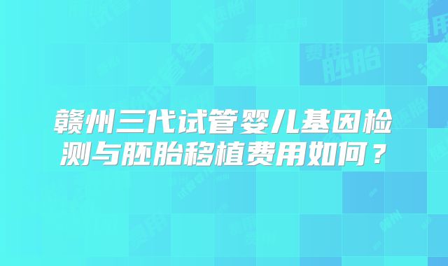 赣州三代试管婴儿基因检测与胚胎移植费用如何？