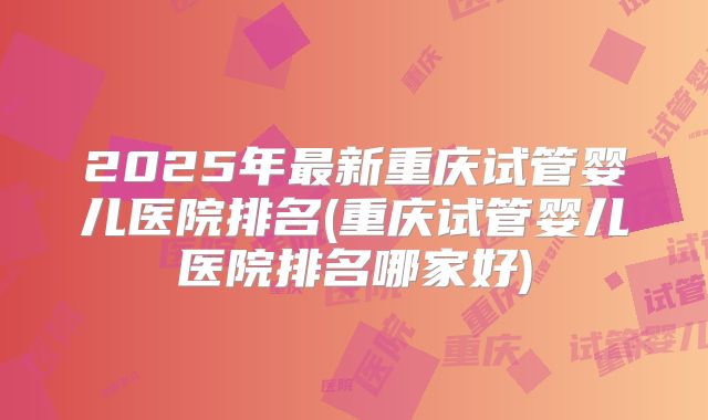 2025年最新重庆试管婴儿医院排名(重庆试管婴儿医院排名哪家好)