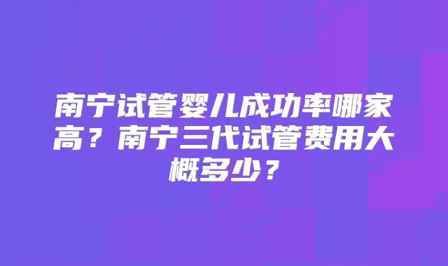 南宁试管婴儿成功率哪家高?南宁三代试管费用大概多少?