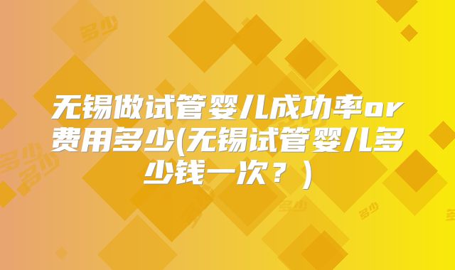 无锡做试管婴儿成功率or费用多少(无锡试管婴儿多少钱一次?)