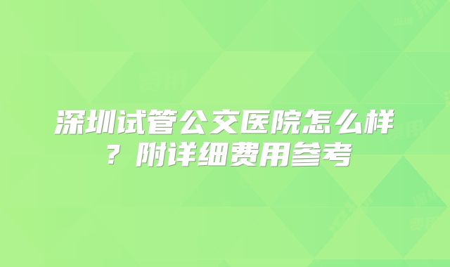 深圳试管公交医院怎么样？附详细费用参考