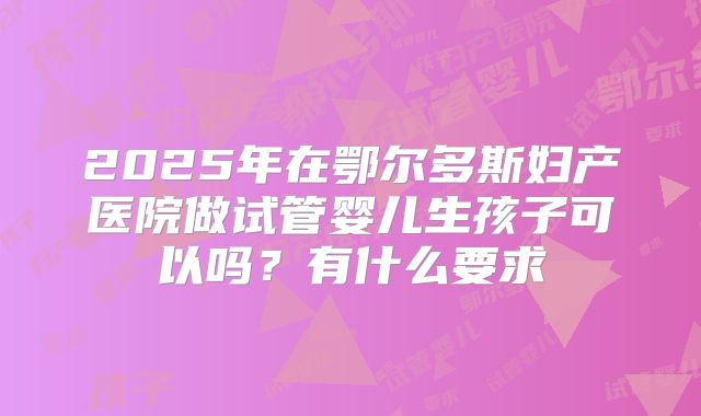 2025年在鄂尔多斯妇产医院做试管婴儿生孩子可以吗?有什么要求