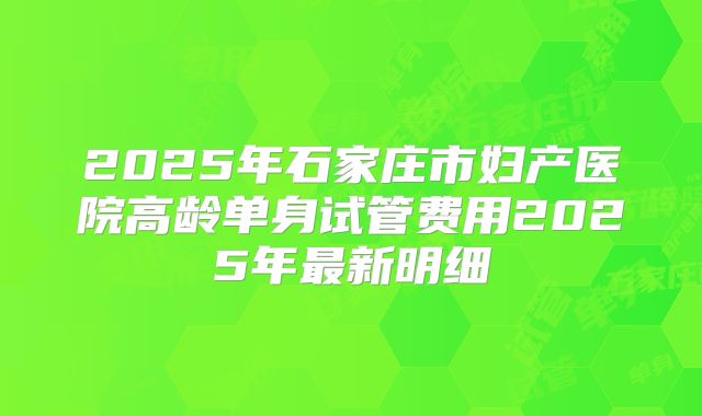 2025年石家庄市妇产医院高龄单身试管费用2025年最新明细