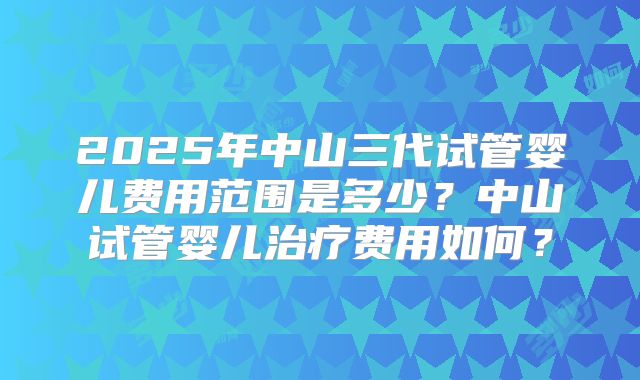 2025年中山三代试管婴儿费用范围是多少？中山试管婴儿治疗费用如何？
