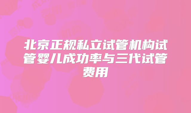 北京正规私立试管机构试管婴儿成功率与三代试管费用