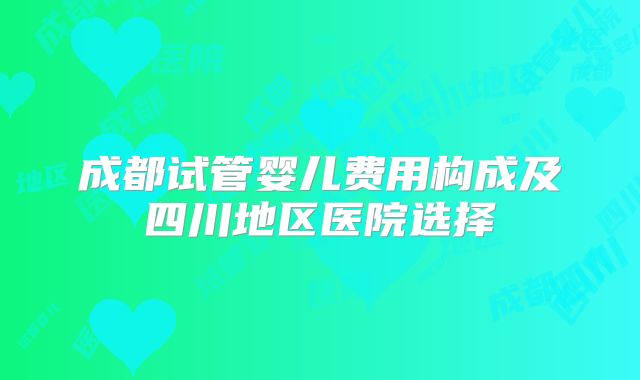 成都试管婴儿费用构成及四川地区医院选择