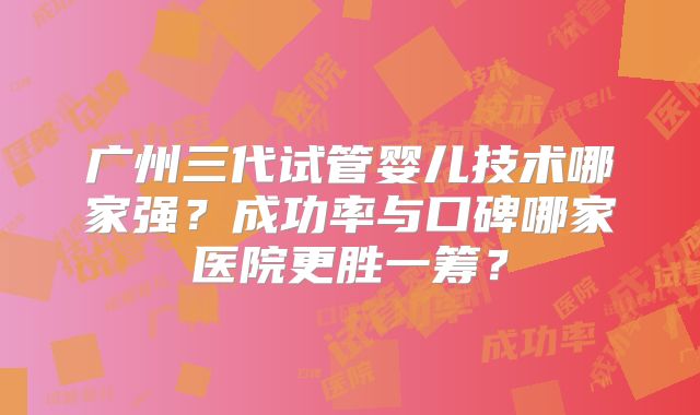 广州三代试管婴儿技术哪家强?成功率与口碑哪家医院更胜一筹?
