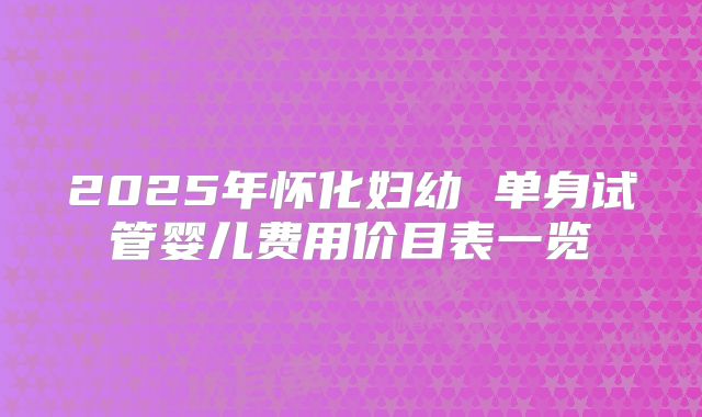 2025年怀化妇幼 单身试管婴儿费用价目表一览