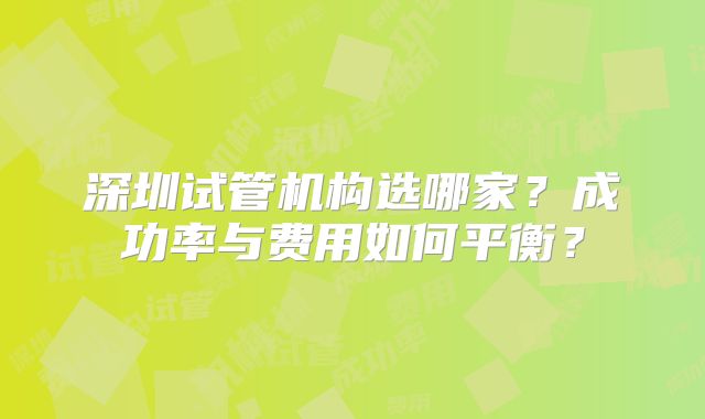 深圳试管机构选哪家？成功率与费用如何平衡？