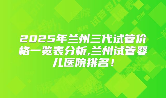 2025年兰州三代试管价格一览表分析,兰州试管婴儿医院排名!