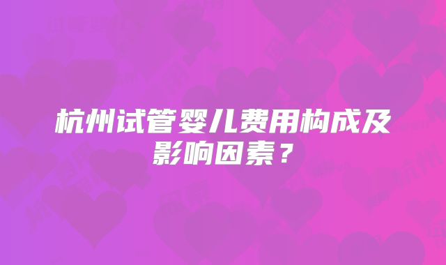 杭州试管婴儿费用构成及影响因素?