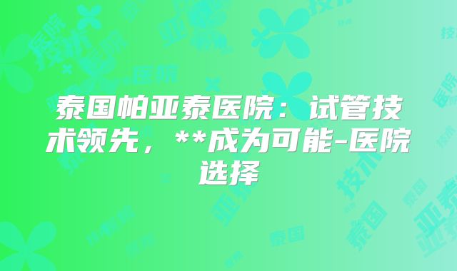 泰国帕亚泰医院:试管技术领先,**成为可能-医院选择