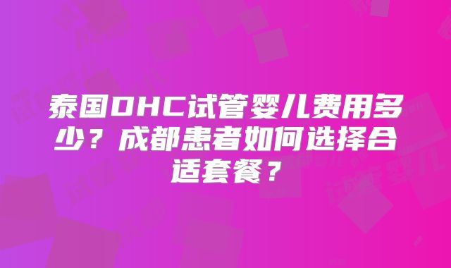 泰国DHC试管婴儿费用多少?成都患者如何选择合适套餐?