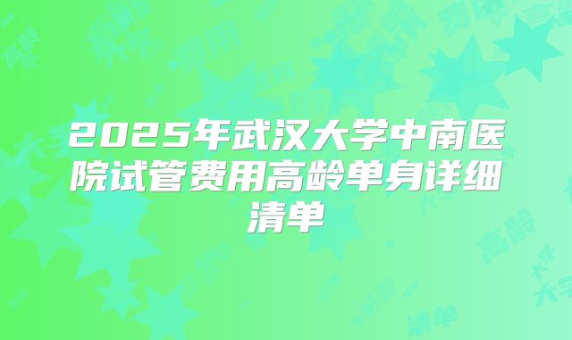 2025年武汉大学中南医院试管费用高龄单身详细清单