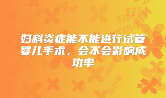 妇科炎症能不能进行试管婴儿手术,会不会影响成功率