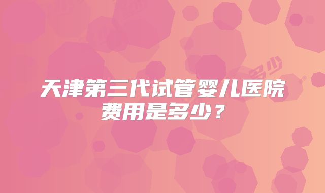 天津第三代试管婴儿医院费用是多少?