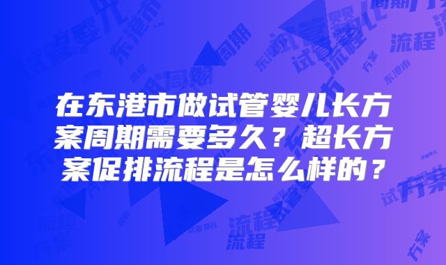 在东港市做试管婴儿长方案周期需要多久?超长方案促排流程是怎么样的?
