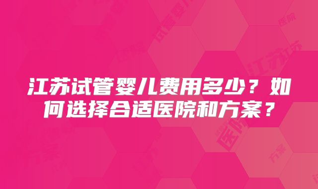 江苏试管婴儿费用多少?如何选择合适医院和方案?