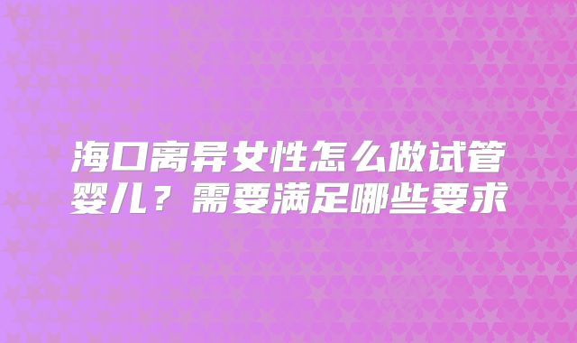 海口离异女性怎么做试管婴儿?需要满足哪些要求
