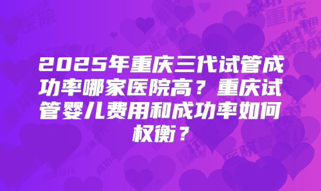 2025年重庆三代试管成功率哪家医院高?重庆试管婴儿费用和成功率如何权衡?