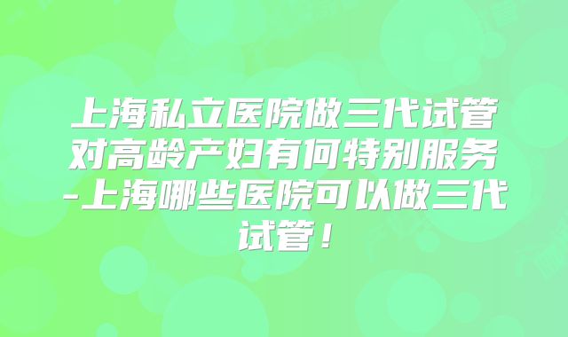 上海私立医院做三代试管对高龄产妇有何特别服务-上海哪些医院可以做三代试管!