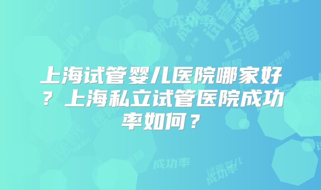 上海试管婴儿医院哪家好?上海私立试管医院成功率如何?
