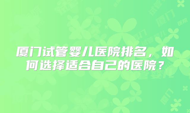 厦门试管婴儿医院排名,如何选择适合自己的医院?