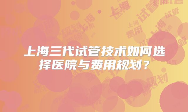 上海三代试管技术如何选择医院与费用规划？