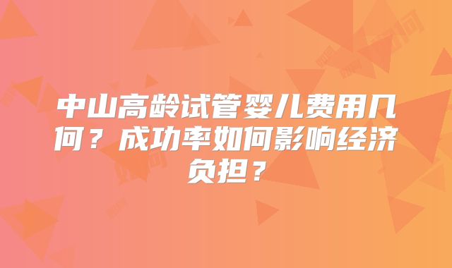 中山高龄试管婴儿费用几何？成功率如何影响经济负担？
