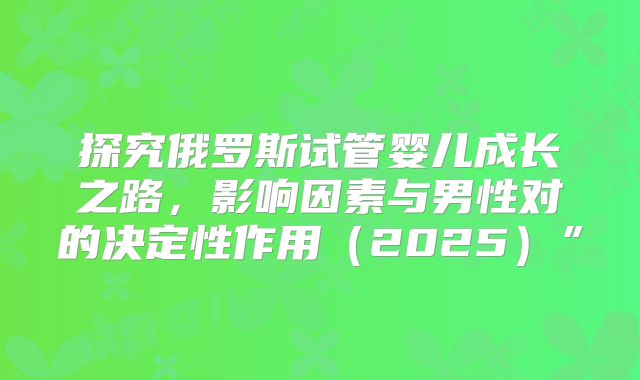 探究俄罗斯试管婴儿成长之路,影响因素与男性对的决定性作用(2025)”