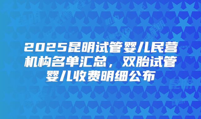 2025昆明试管婴儿民营机构名单汇总,双胎试管婴儿收费明细公布