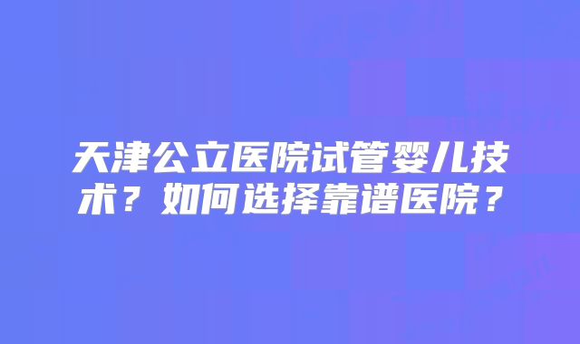 天津公立医院试管婴儿技术?如何选择靠谱医院?