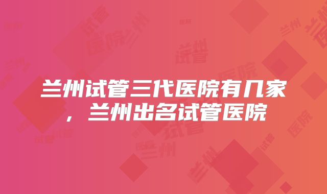 兰州试管三代医院有几家,兰州出名试管医院