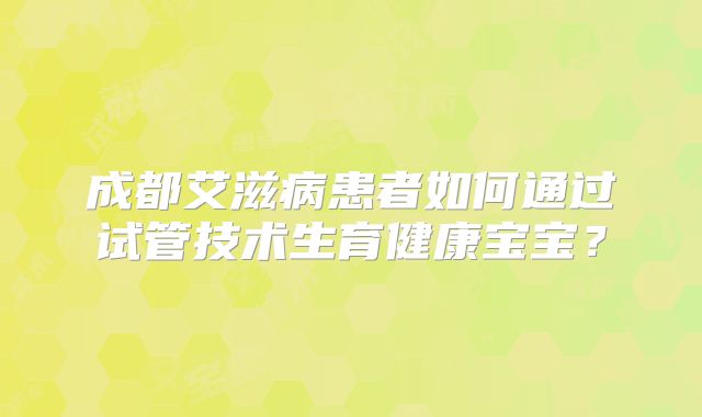 成都艾滋病患者如何通过试管技术生育健康宝宝?