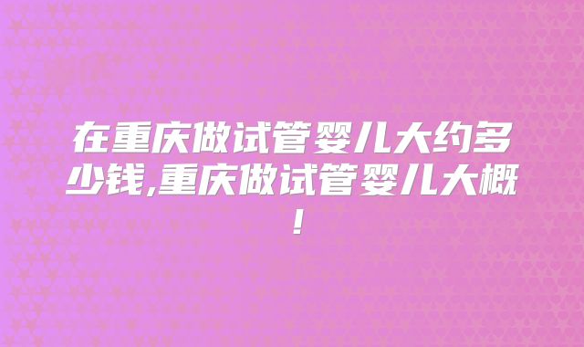在重庆做试管婴儿大约多少钱,重庆做试管婴儿大概!