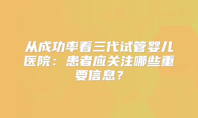 从成功率看三代试管婴儿医院：患者应关注哪些重要信息？