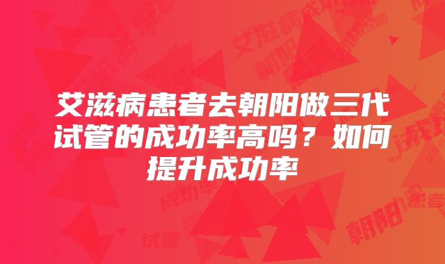 艾滋病患者去朝阳做三代试管的成功率高吗?如何提升成功率