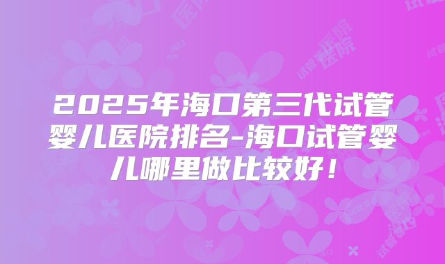 2025年海口第三代试管婴儿医院排名-海口试管婴儿哪里做比较好！