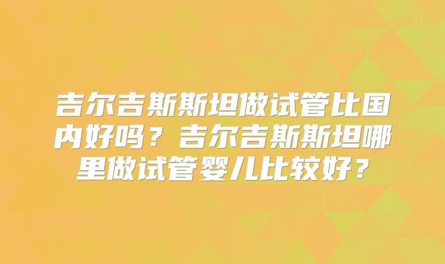 吉尔吉斯斯坦做试管比国内好吗？吉尔吉斯斯坦哪里做试管婴儿比较好？