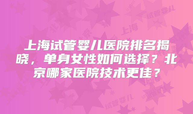上海试管婴儿医院排名揭晓，单身女性如何选择？北京哪家医院技术更佳？