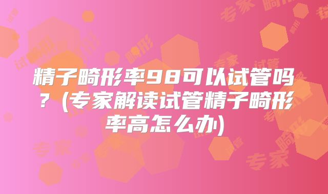 精子畸形率98可以试管吗？(专家解读试管精子畸形率高怎么办)