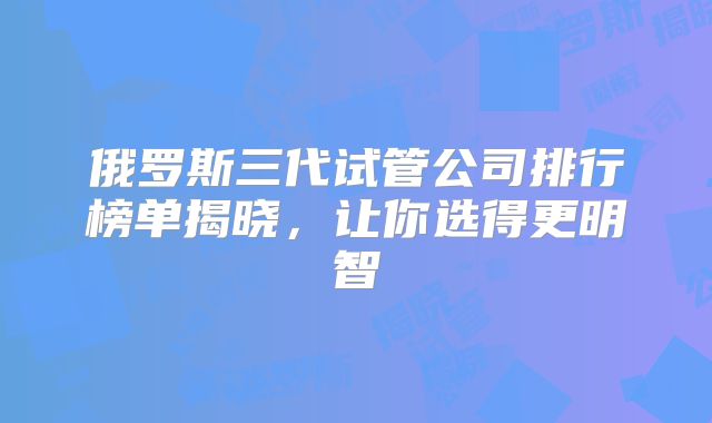 俄罗斯三代试管公司排行榜单揭晓，让你选得更明智