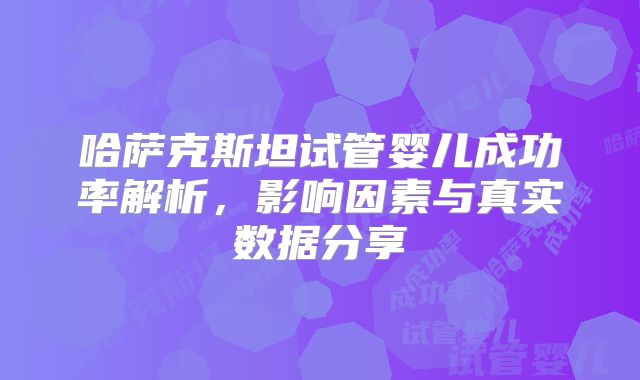 哈萨克斯坦试管婴儿成功率解析,影响因素与真实数据分享
