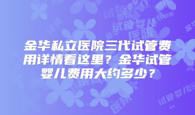 金华私立医院三代试管费用详情看这里?金华试管婴儿费用大约多少?