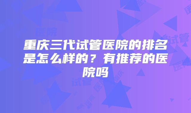 重庆三代试管医院的排名是怎么样的？有推荐的医院吗