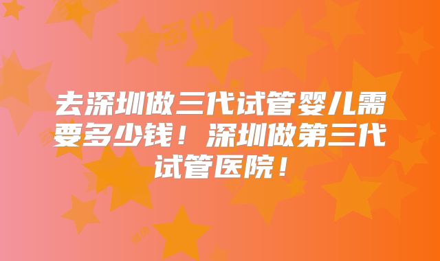 去深圳做三代试管婴儿需要多少钱！深圳做第三代试管医院！