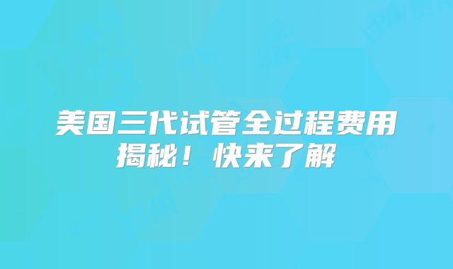 美国三代试管全过程费用揭秘!快来了解