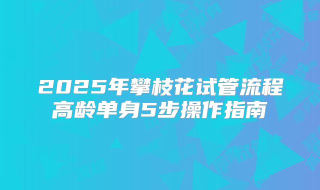 2025年攀枝花试管流程高龄单身5步操作指南