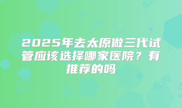 2025年去太原做三代试管应该选择哪家医院?有推荐的吗