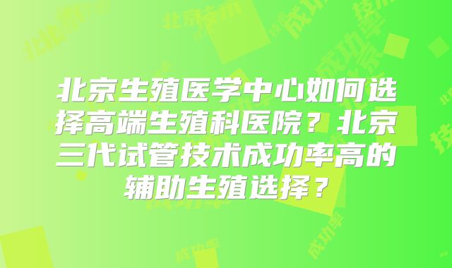 北京生殖医学中心如何选择高端生殖科医院?北京三代试管技术成功率高的辅助生殖选择?